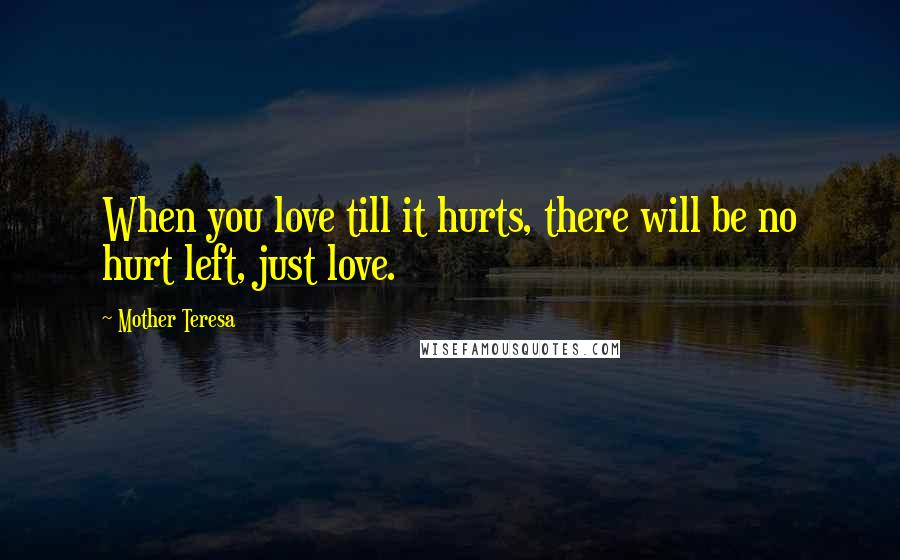 Mother Teresa Quotes: When you love till it hurts, there will be no hurt left, just love.