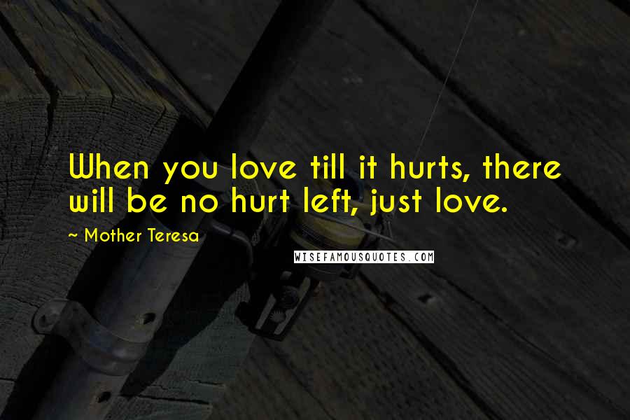 Mother Teresa Quotes: When you love till it hurts, there will be no hurt left, just love.