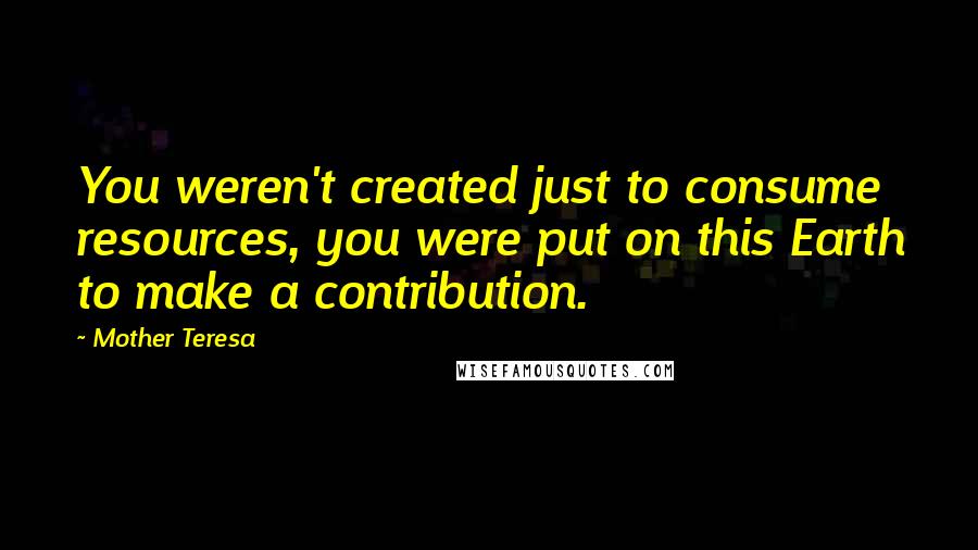 Mother Teresa Quotes: You weren't created just to consume resources, you were put on this Earth to make a contribution.