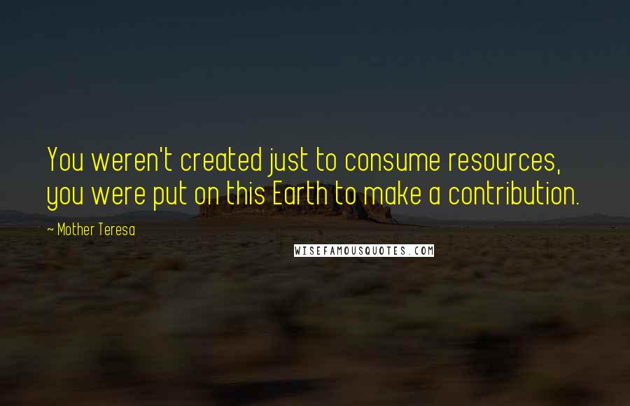 Mother Teresa Quotes: You weren't created just to consume resources, you were put on this Earth to make a contribution.