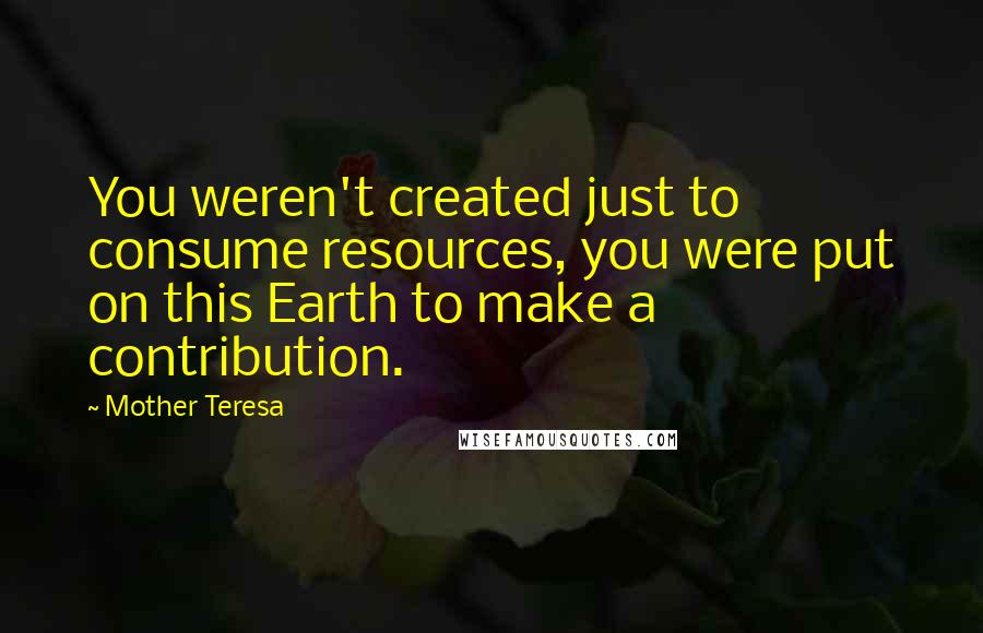 Mother Teresa Quotes: You weren't created just to consume resources, you were put on this Earth to make a contribution.