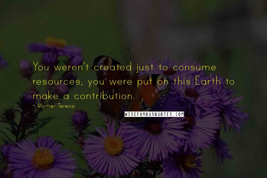 Mother Teresa Quotes: You weren't created just to consume resources, you were put on this Earth to make a contribution.