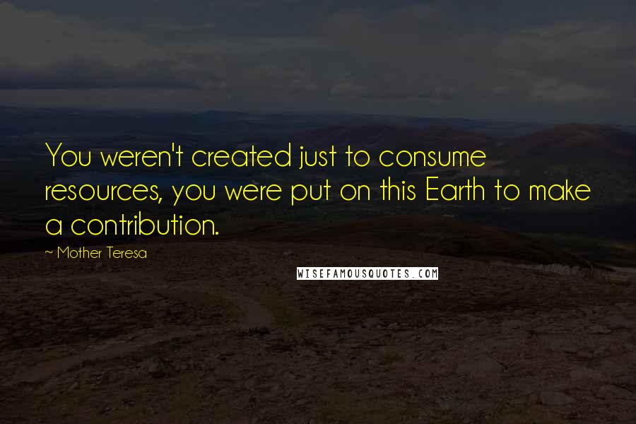 Mother Teresa Quotes: You weren't created just to consume resources, you were put on this Earth to make a contribution.