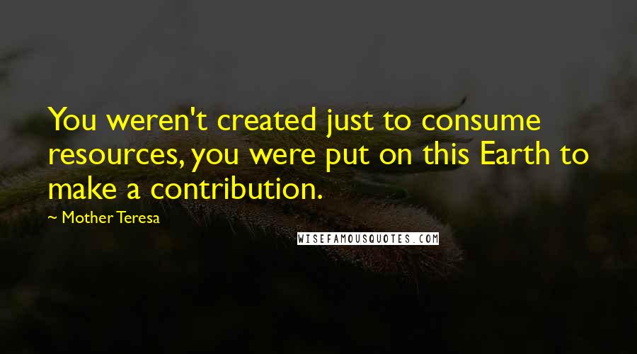 Mother Teresa Quotes: You weren't created just to consume resources, you were put on this Earth to make a contribution.