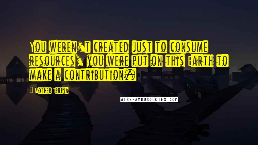 Mother Teresa Quotes: You weren't created just to consume resources, you were put on this Earth to make a contribution.