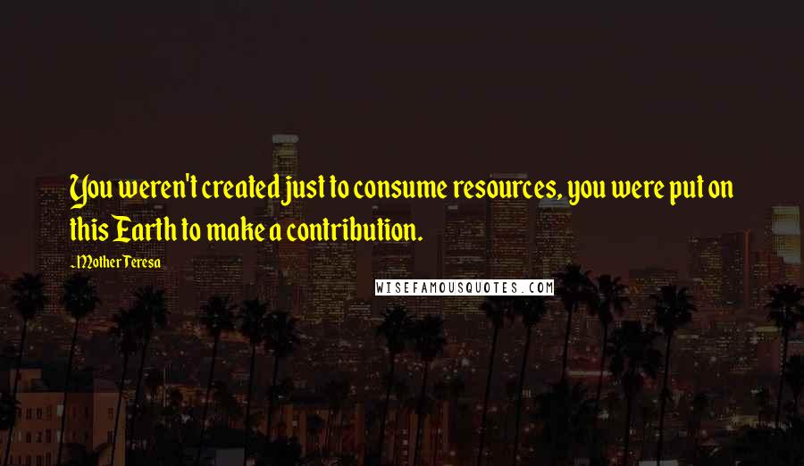 Mother Teresa Quotes: You weren't created just to consume resources, you were put on this Earth to make a contribution.