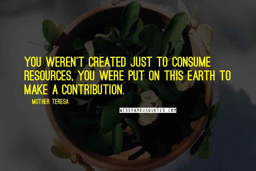 Mother Teresa Quotes: You weren't created just to consume resources, you were put on this Earth to make a contribution.