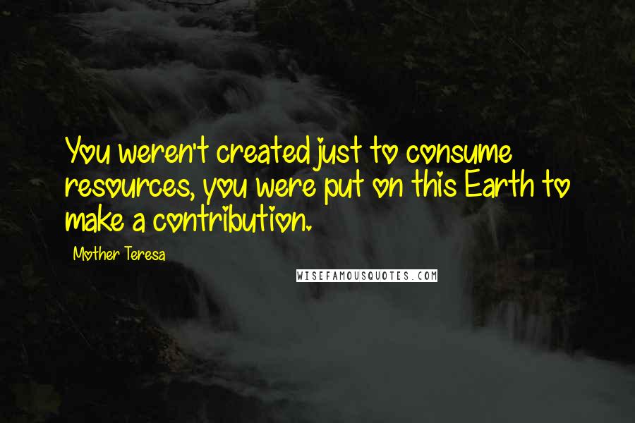 Mother Teresa Quotes: You weren't created just to consume resources, you were put on this Earth to make a contribution.