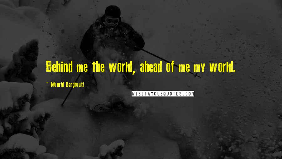 Mourid Barghouti Quotes: Behind me the world, ahead of me my world.