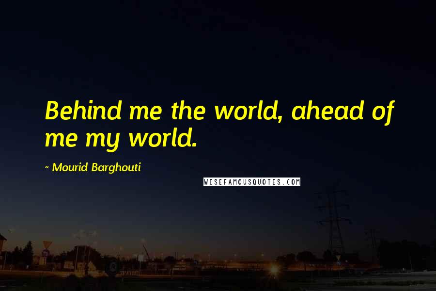 Mourid Barghouti Quotes: Behind me the world, ahead of me my world.