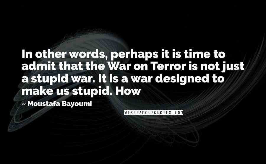 Moustafa Bayoumi Quotes: In other words, perhaps it is time to admit that the War on Terror is not just a stupid war. It is a war designed to make us stupid. How