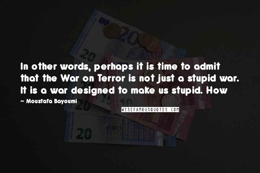 Moustafa Bayoumi Quotes: In other words, perhaps it is time to admit that the War on Terror is not just a stupid war. It is a war designed to make us stupid. How