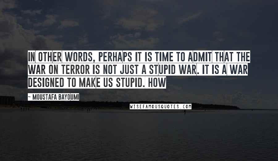 Moustafa Bayoumi Quotes: In other words, perhaps it is time to admit that the War on Terror is not just a stupid war. It is a war designed to make us stupid. How