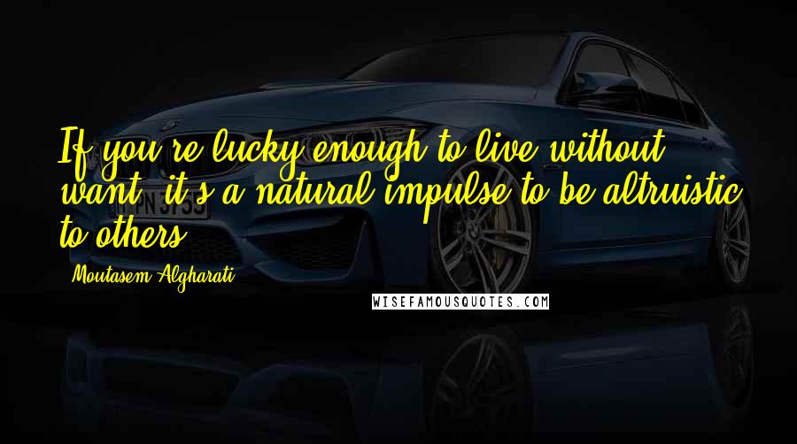 Moutasem Algharati Quotes: If you're lucky enough to live without want, it's a natural impulse to be altruistic to others.