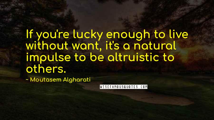 Moutasem Algharati Quotes: If you're lucky enough to live without want, it's a natural impulse to be altruistic to others.