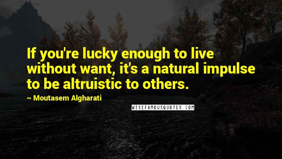 Moutasem Algharati Quotes: If you're lucky enough to live without want, it's a natural impulse to be altruistic to others.