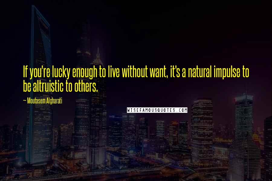 Moutasem Algharati Quotes: If you're lucky enough to live without want, it's a natural impulse to be altruistic to others.