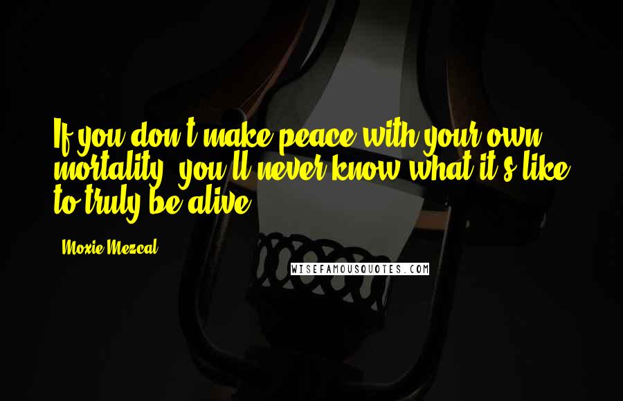 Moxie Mezcal Quotes: If you don't make peace with your own mortality, you'll never know what it's like to truly be alive.