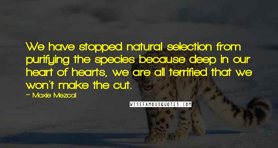 Moxie Mezcal Quotes: We have stopped natural selection from purifying the species because deep in our heart of hearts, we are all terrified that we won't make the cut.