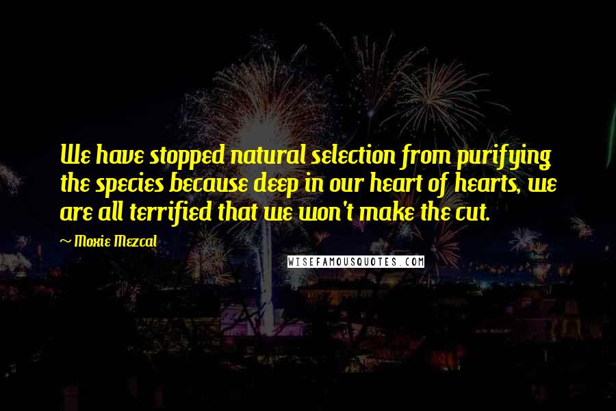Moxie Mezcal Quotes: We have stopped natural selection from purifying the species because deep in our heart of hearts, we are all terrified that we won't make the cut.