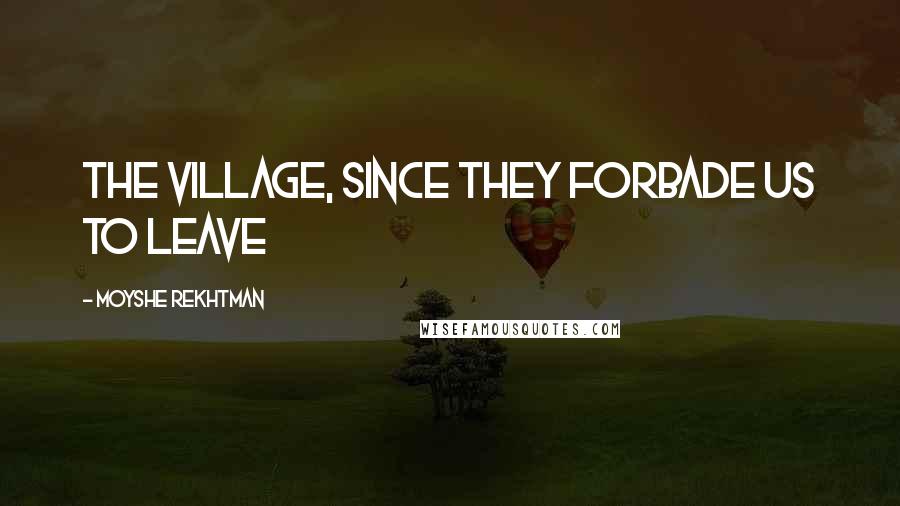 Moyshe Rekhtman Quotes: the village, since they forbade us to leave