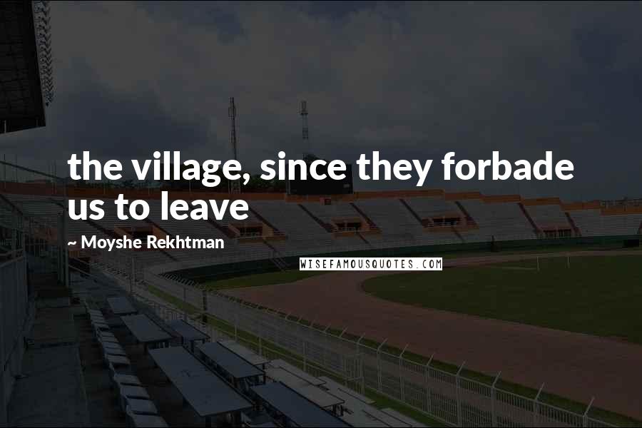 Moyshe Rekhtman Quotes: the village, since they forbade us to leave