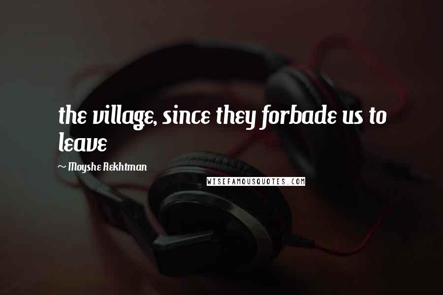 Moyshe Rekhtman Quotes: the village, since they forbade us to leave