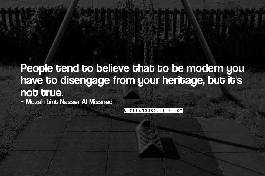 Mozah Bint Nasser Al Missned Quotes: People tend to believe that to be modern you have to disengage from your heritage, but it's not true.