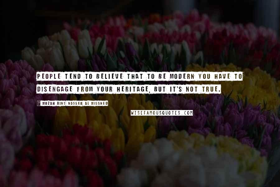 Mozah Bint Nasser Al Missned Quotes: People tend to believe that to be modern you have to disengage from your heritage, but it's not true.