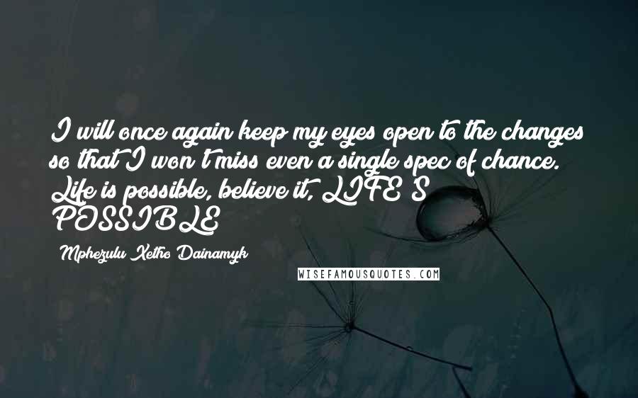 Mphezulu Xetho Dainamyk Quotes: I will once again keep my eyes open to the changes so that I won't miss even a single spec of chance. Life is possible, believe it, LIFE'S POSSIBLE!