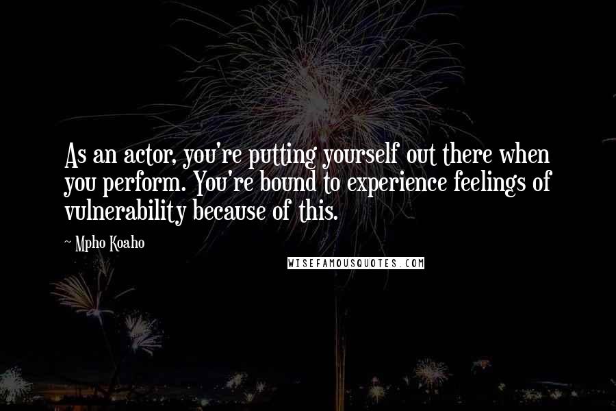 Mpho Koaho Quotes: As an actor, you're putting yourself out there when you perform. You're bound to experience feelings of vulnerability because of this.