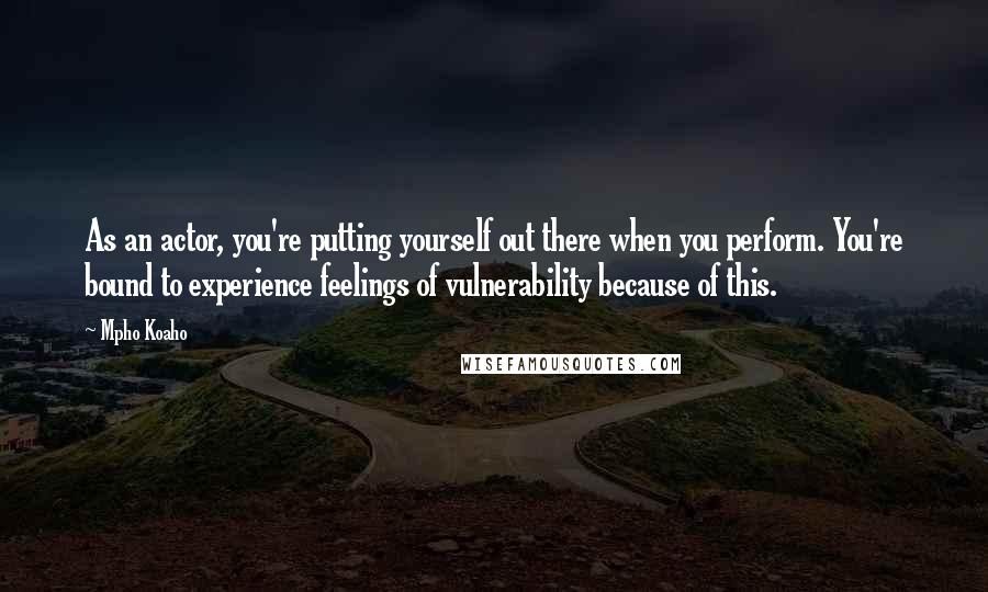 Mpho Koaho Quotes: As an actor, you're putting yourself out there when you perform. You're bound to experience feelings of vulnerability because of this.