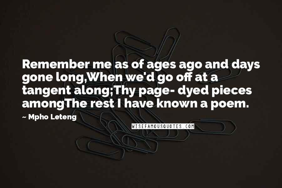 Mpho Leteng Quotes: Remember me as of ages ago and days gone long,When we'd go off at a tangent along;Thy page- dyed pieces amongThe rest I have known a poem.