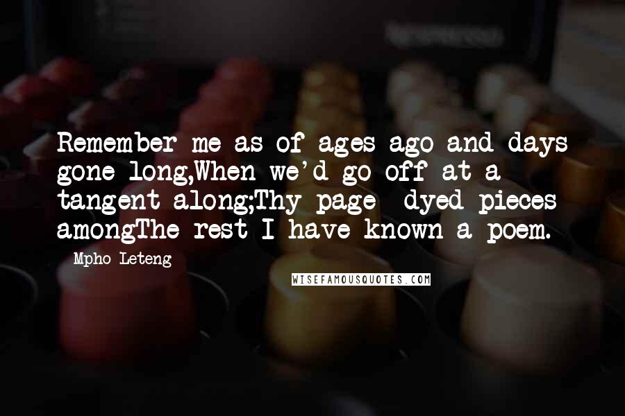 Mpho Leteng Quotes: Remember me as of ages ago and days gone long,When we'd go off at a tangent along;Thy page- dyed pieces amongThe rest I have known a poem.