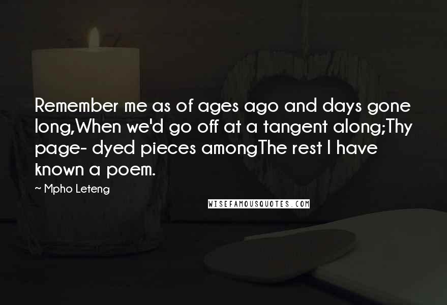 Mpho Leteng Quotes: Remember me as of ages ago and days gone long,When we'd go off at a tangent along;Thy page- dyed pieces amongThe rest I have known a poem.