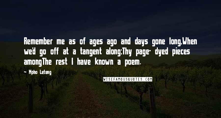 Mpho Leteng Quotes: Remember me as of ages ago and days gone long,When we'd go off at a tangent along;Thy page- dyed pieces amongThe rest I have known a poem.