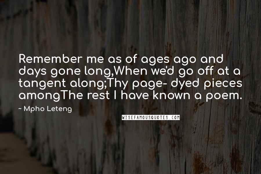 Mpho Leteng Quotes: Remember me as of ages ago and days gone long,When we'd go off at a tangent along;Thy page- dyed pieces amongThe rest I have known a poem.