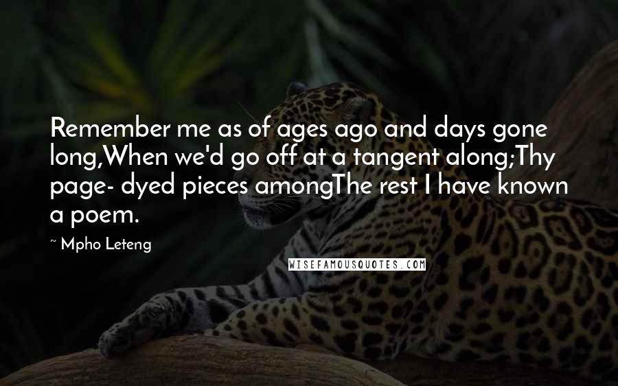 Mpho Leteng Quotes: Remember me as of ages ago and days gone long,When we'd go off at a tangent along;Thy page- dyed pieces amongThe rest I have known a poem.