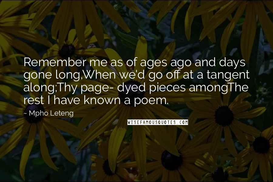 Mpho Leteng Quotes: Remember me as of ages ago and days gone long,When we'd go off at a tangent along;Thy page- dyed pieces amongThe rest I have known a poem.