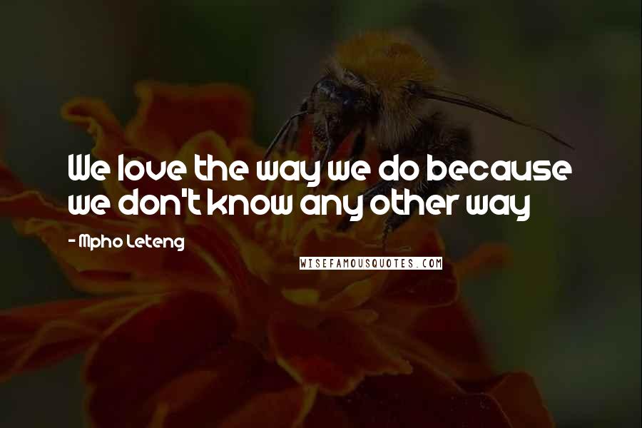 Mpho Leteng Quotes: We love the way we do because we don't know any other way