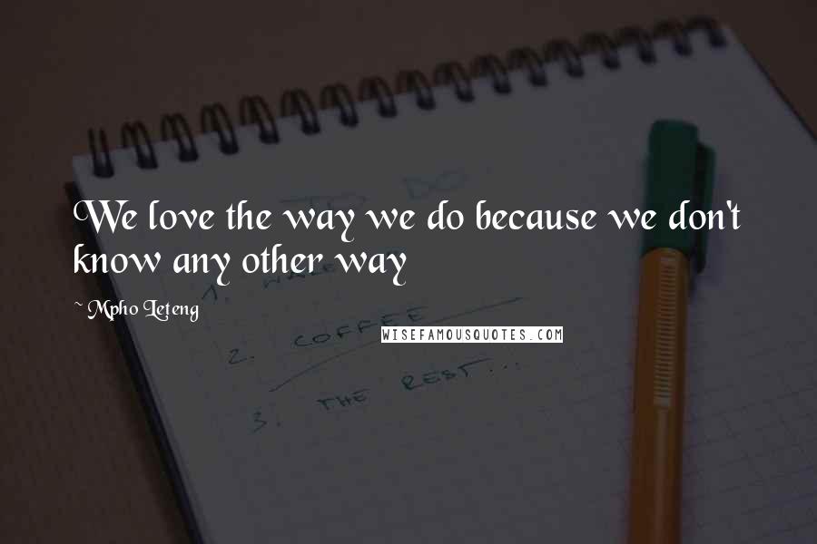Mpho Leteng Quotes: We love the way we do because we don't know any other way