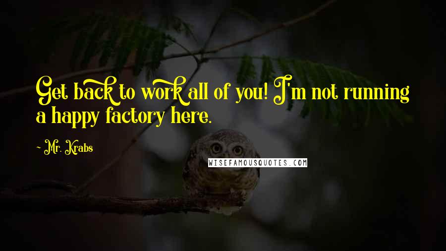 Mr. Krabs Quotes: Get back to work all of you! I'm not running a happy factory here.