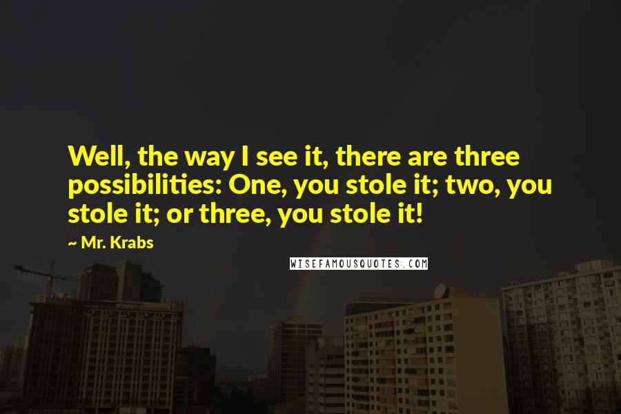 Mr. Krabs Quotes: Well, the way I see it, there are three possibilities: One, you stole it; two, you stole it; or three, you stole it!