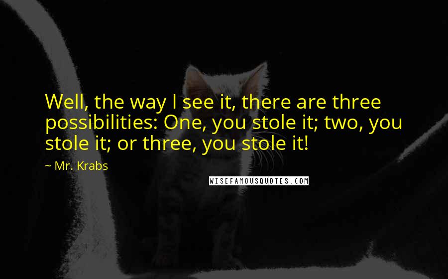 Mr. Krabs Quotes: Well, the way I see it, there are three possibilities: One, you stole it; two, you stole it; or three, you stole it!