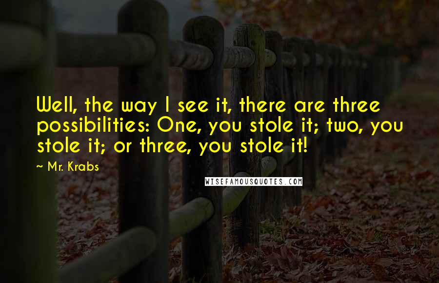 Mr. Krabs Quotes: Well, the way I see it, there are three possibilities: One, you stole it; two, you stole it; or three, you stole it!