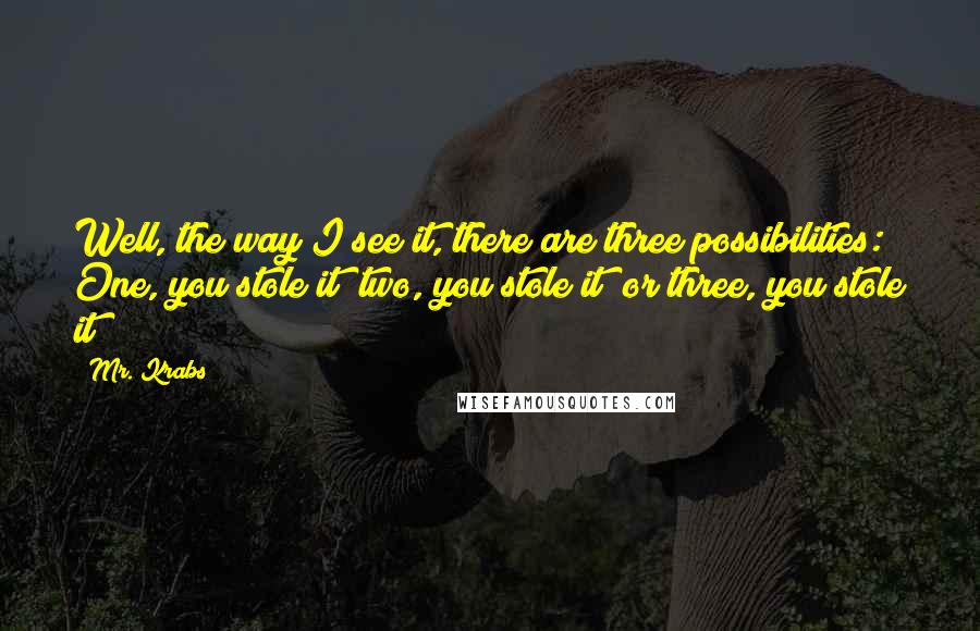 Mr. Krabs Quotes: Well, the way I see it, there are three possibilities: One, you stole it; two, you stole it; or three, you stole it!