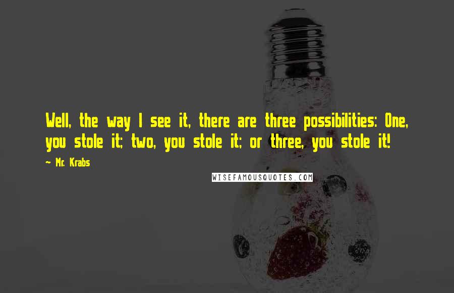 Mr. Krabs Quotes: Well, the way I see it, there are three possibilities: One, you stole it; two, you stole it; or three, you stole it!