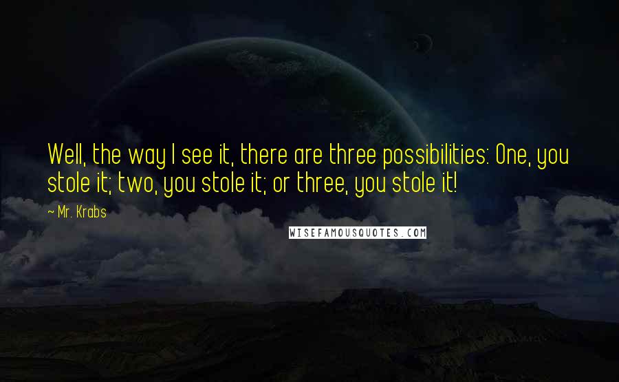 Mr. Krabs Quotes: Well, the way I see it, there are three possibilities: One, you stole it; two, you stole it; or three, you stole it!