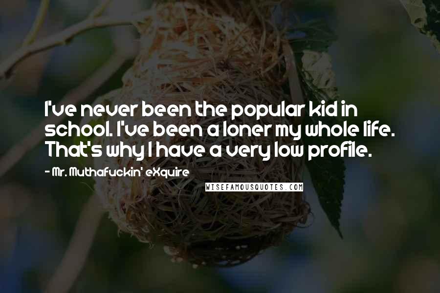 Mr. Muthafuckin' EXquire Quotes: I've never been the popular kid in school. I've been a loner my whole life. That's why I have a very low profile.