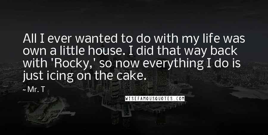 Mr. T Quotes: All I ever wanted to do with my life was own a little house. I did that way back with 'Rocky,' so now everything I do is just icing on the cake.